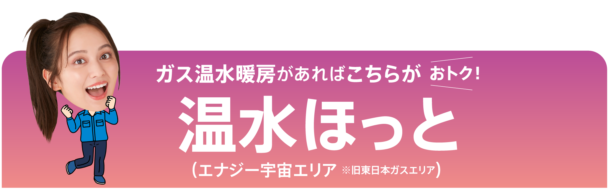 ガス温水暖房があればこちらがおトク！温水ほっと（エナジー宇宙エリア ※旧東日本ガスエリア）