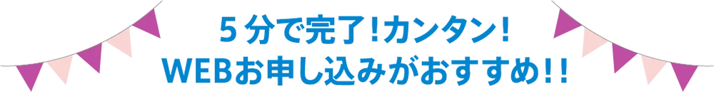 5分で完了！カンタン！WEBお申し込みがおすすめ!!