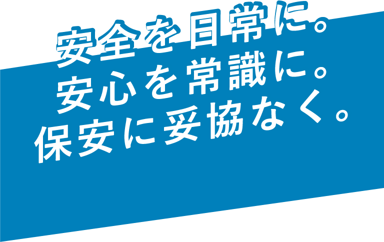 安全を日常に。安心を常識に。保安に妥協なく。どんな時でも守りたい。お客さまの笑顔を。