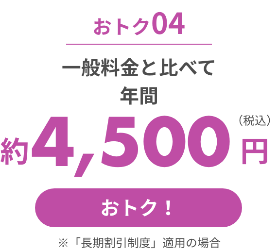 おトク04 一般料金と比べて年間約4,500円（税込）おトク!※「長期割引制度」適用の場合